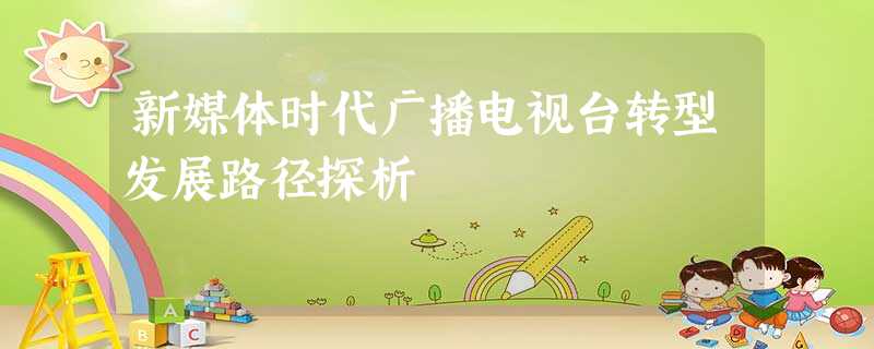 新媒体时代广播电视台转型发展路径探析 新媒体时代广播电视台转型发展路径探析