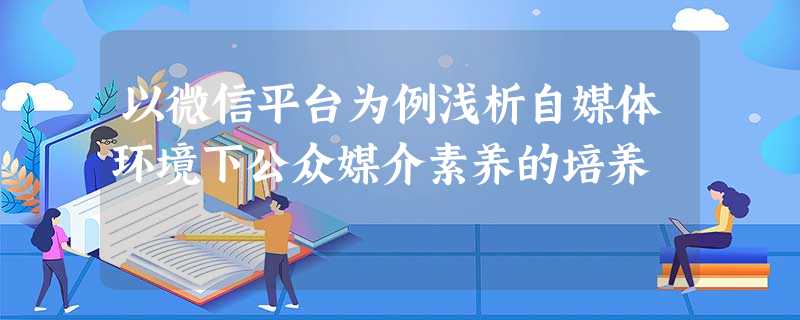 以微信平台为例浅析自媒体环境下公众媒介素养的培养 以微信平台为例浅析自媒体环境下公众媒介素养的培养