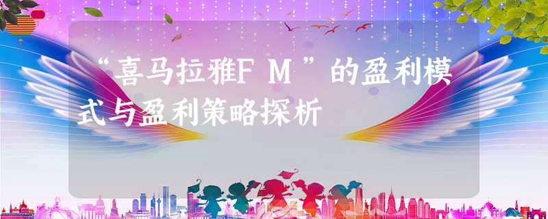 “喜马拉雅FM”的盈利模式与盈利策略探析 “喜马拉雅FM”的盈利模式与盈利策略探析