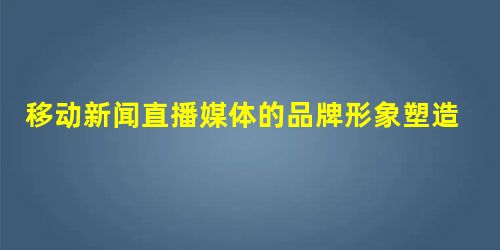 移动新闻直播媒体的品牌形象塑造 移动新闻直播媒体的品牌形象塑造