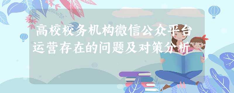 高校校务机构微信公众平台运营存在的问题及对策分析 高校校务机构微信公众平台运营存在的问题及对策分析