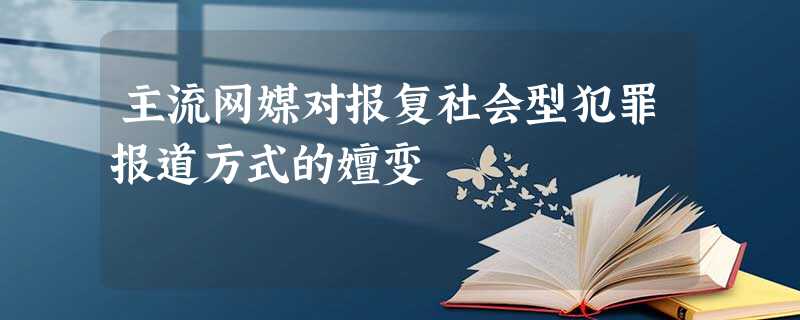主流网媒对报复社会型犯罪报道方式的嬗变 主流网媒对报复社会型犯罪报道方式的嬗变