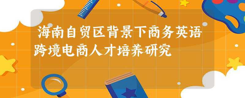 海南自贸区背景下商务英语跨境电商人才培养研究 海南自贸区背景下商务英语跨境电商人才培养研究