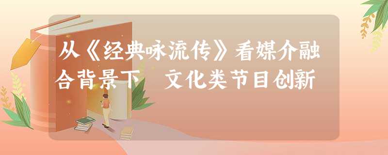 从《经典咏流传》看媒介融合背景下 文化类节目创新 从《经典咏流传》看媒介融合背景下 文化类节目创新