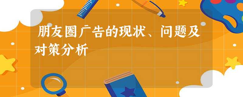 朋友圈广告的现状、问题及对策分析 朋友圈广告的现状、问题及对策分析