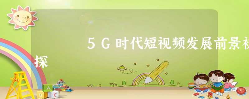 5G时代短视频发展前景初探 5G时代短视频发展前景初探