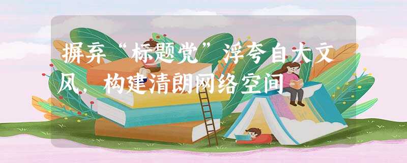 摒弃“标题党”浮夸自大文风,构建清朗网络空间 摒弃“标题党”浮夸自大文风,构建清朗网络空间