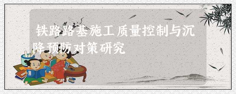 铁路路基施工质量控制与沉降预防对策研究 铁路路基施工质量控制与沉降预防对策研究