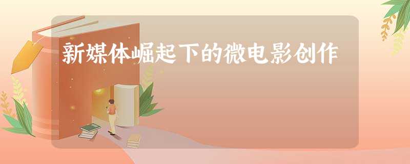 新媒体崛起下的微电影创作 新媒体崛起下的微电影创作