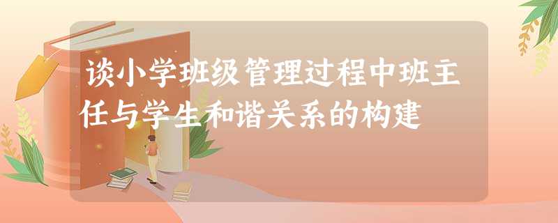 谈小学班级管理过程中班主任与学生和谐关系的构建 谈小学班级管理过程中班主任与学生和谐关系的构建