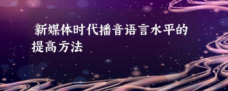 新媒体时代播音语言水平的提高方法 新媒体时代播音语言水平的提高方法