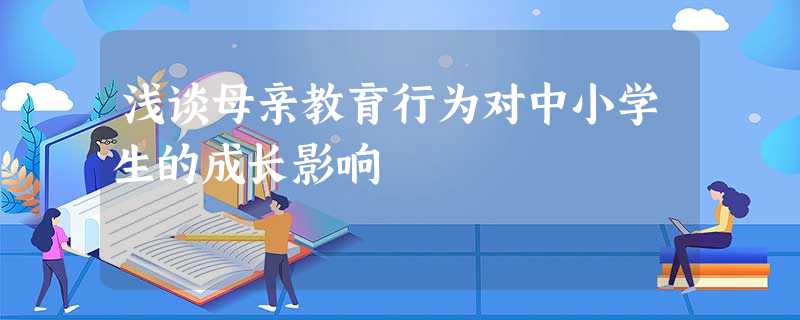 浅谈母亲教育行为对中小学生的成长影响 浅谈母亲教育行为对中小学生的成长影响