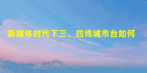 新媒体时代下三、四线城市台如何打造品牌移动新闻客户端 新媒体时代下三、四线城市台如何打造品牌移动新闻客户端