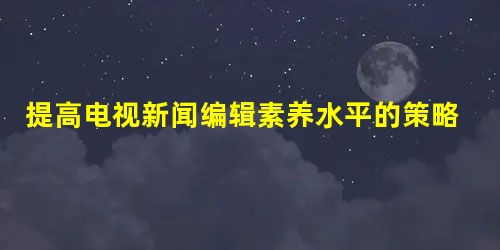 提高电视新闻编辑素养水平的策略分析 提高电视新闻编辑素养水平的策略分析