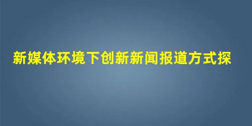 新媒体环境下创新新闻报道方式探究 新媒体环境下创新新闻报道方式探究