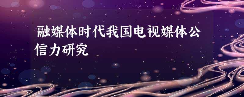 融媒体时代我国电视媒体公信力研究 融媒体时代我国电视媒体公信力研究