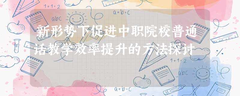 新形势下促进中职院校普通话教学效率提升的方法探讨 新形势下促进中职院校普通话教学效率提升的方法探讨