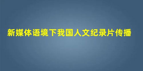 新媒体语境下我国人文纪录片传播新特性探析 新媒体语境下我国人文纪录片传播新特性探析