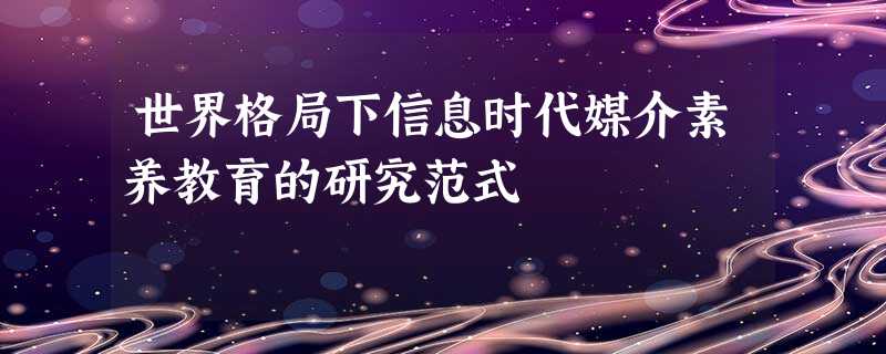 世界格局下信息时代媒介素养教育的研究范式 世界格局下信息时代媒介素养教育的研究范式