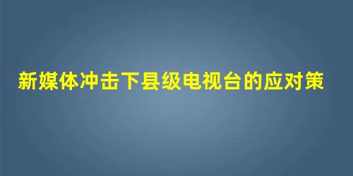 新媒体冲击下县级电视台的应对策略探究 新媒体冲击下县级电视台的应对策略探究