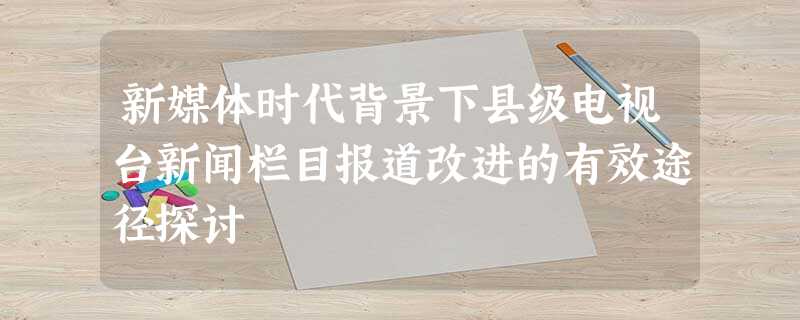 新媒体时代背景下县级电视台新闻栏目报道改进的有效途径探讨 新媒体时代背景下县级电视台新闻栏目报道改进的有效途径探讨