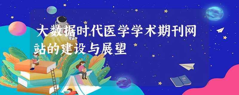 大数据时代医学学术期刊网站的建设与展望 大数据时代医学学术期刊网站的建设与展望