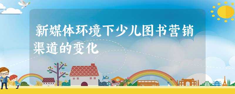 新媒体环境下少儿图书营销渠道的变化 新媒体环境下少儿图书营销渠道的变化