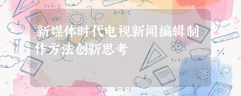 新媒体时代电视新闻编辑制作方法创新思考 新媒体时代电视新闻编辑制作方法创新思考