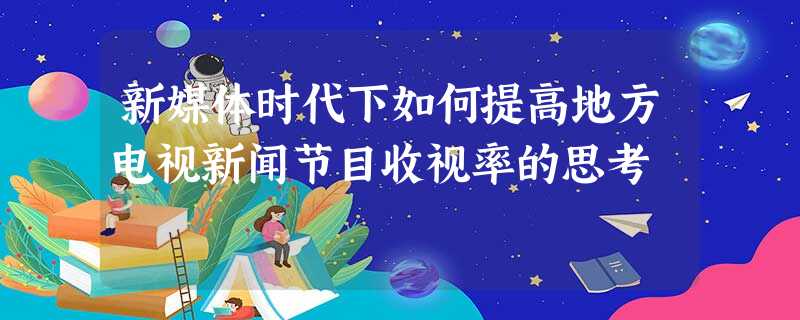 新媒体时代下如何提高地方电视新闻节目收视率的思考 新媒体时代下如何提高地方电视新闻节目收视率的思考