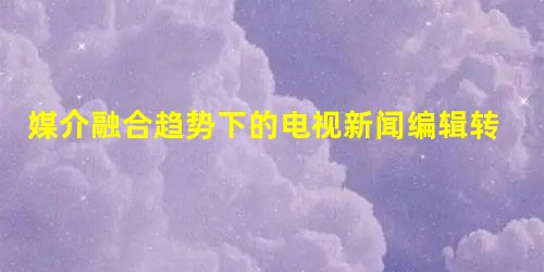 媒介融合趋势下的电视新闻编辑转向 媒介融合趋势下的电视新闻编辑转向