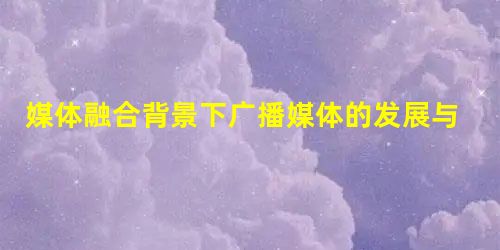 媒体融合背景下广播媒体的发展与创新 媒体融合背景下广播媒体的发展与创新