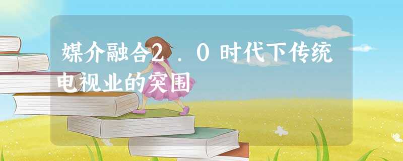 媒介融合2.0时代下传统电视业的突围 媒介融合2.0时代下传统电视业的突围