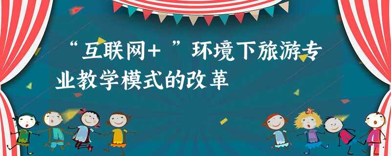 “互联网+”环境下旅游专业教学模式的改革 “互联网+”环境下旅游专业教学模式的改革