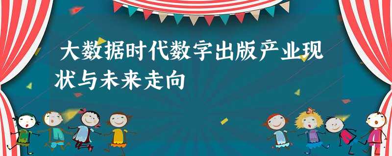 大数据时代数字出版产业现状与未来走向 大数据时代数字出版产业现状与未来走向