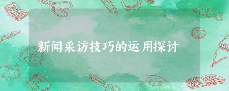新闻采访技巧的运用探讨 新闻采访技巧的运用探讨