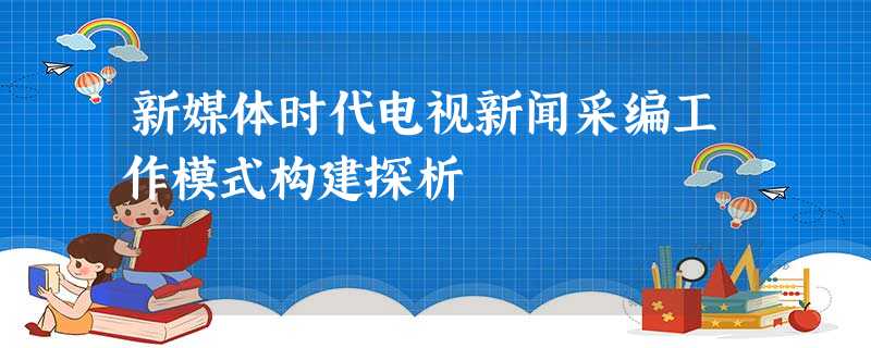 新媒体时代电视新闻采编工作模式构建探析 新媒体时代电视新闻采编工作模式构建探析