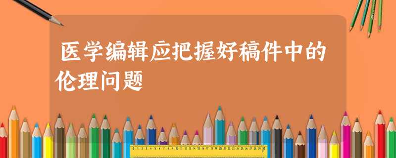 医学编辑应把握好稿件中的伦理问题 医学编辑应把握好稿件中的伦理问题