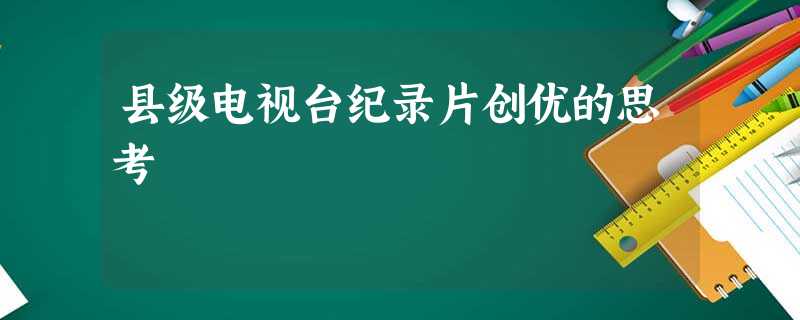 县级电视台纪录片创优的思考 县级电视台纪录片创优的思考