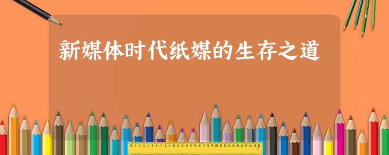 新媒体时代纸媒的生存之道 新媒体时代纸媒的生存之道