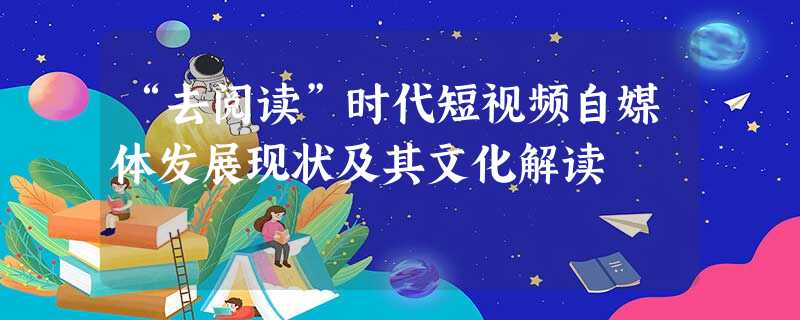 “去阅读”时代短视频自媒体发展现状及其文化解读 “去阅读”时代短视频自媒体发展现状及其文化解读