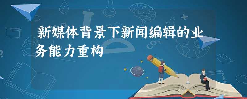 新媒体背景下新闻编辑的业务能力重构 新媒体背景下新闻编辑的业务能力重构