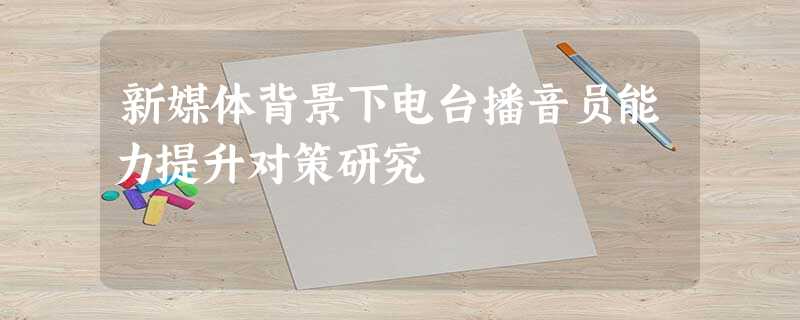 新媒体背景下电台播音员能力提升对策研究 新媒体背景下电台播音员能力提升对策研究
