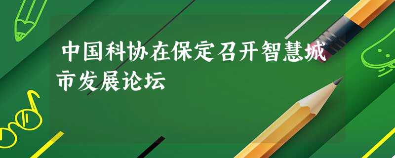 中国科协在保定召开智慧城市发展论坛 中国科协在保定召开智慧城市发展论坛