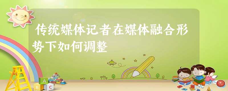 传统媒体记者在媒体融合形势下如何调整 传统媒体记者在媒体融合形势下如何调整