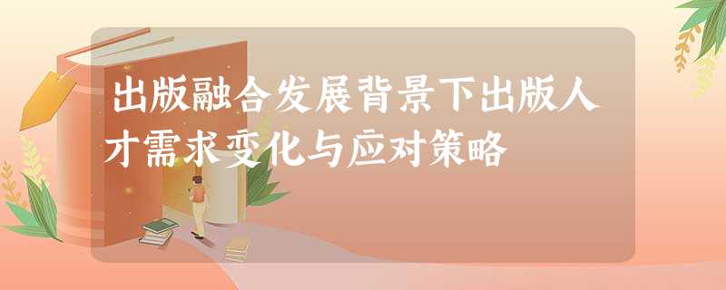 出版融合发展背景下出版人才需求变化与应对策略 出版融合发展背景下出版人才需求变化与应对策略