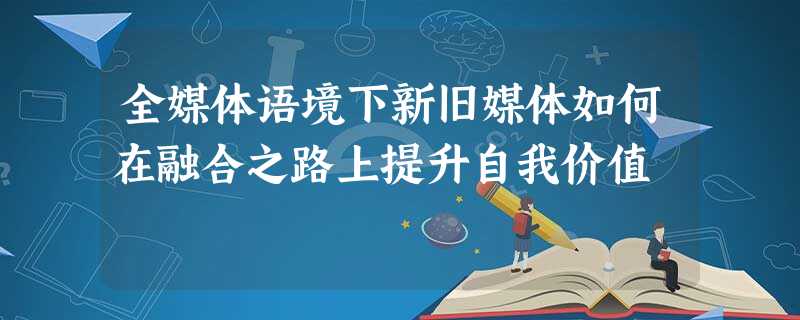 全媒体语境下新旧媒体如何在融合之路上提升自我价值 全媒体语境下新旧媒体如何在融合之路上提升自我价值