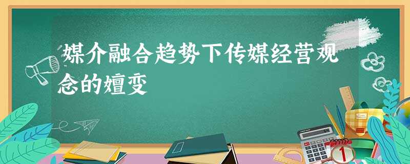 媒介融合趋势下传媒经营观念的嬗变 媒介融合趋势下传媒经营观念的嬗变