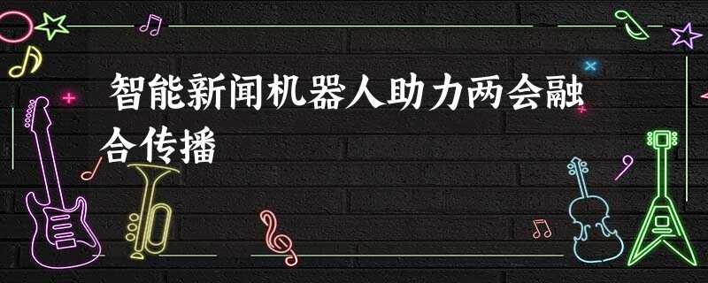 智能新闻机器人助力两会融合传播 智能新闻机器人助力两会融合传播