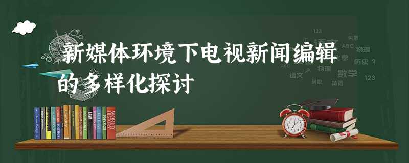 新媒体环境下电视新闻编辑的多样化探讨 新媒体环境下电视新闻编辑的多样化探讨