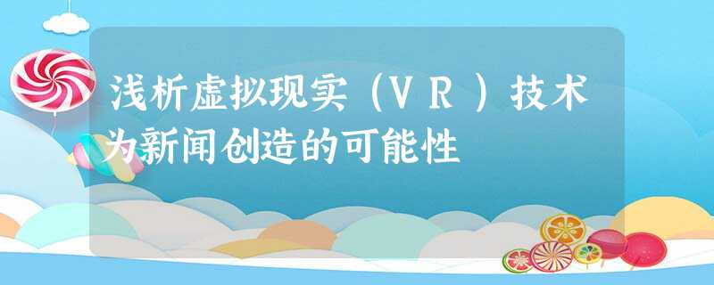 浅析虚拟现实(VR)技术为新闻创造的可能性 浅析虚拟现实(VR)技术为新闻创造的可能性